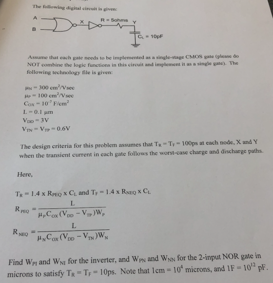 The following digital circuit is given: R=5ohms Y CL = 10pF Assume that each gate needs to be implemented as a single-stage CMOS gate (please do NOT combine the logic functions in this circuit and implement it as a single gate). The following technology file is given: ?-300 cm2/Vsec = 100 cm2/Vsec Cox = 10.7 F/cm 2 L = 0.1 ?m he design criteria for this problem assumes that TR TF 100ps at each node, X and he transient current in each gate follows the worst-case charge and discharge paths Here, Tp = 1.4 x RPEQ X CL and TF-1.4x RNEQ x CL Find Wpi and WNI for the inverter, and Wpy and WN for the 2-input NOR gate in microns to satisfy TR-TF-10ps. Note that 1 cm-104 microns, and IF = 1012 pF