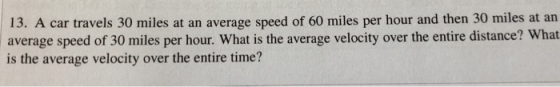13. A car travels 30 miles at an average speed of 60 miles per hour and then 30 miles at an average speed of 30 miles per hour. What is the average velocity over the entire distance? What is the average velocity over the entire time?