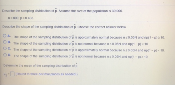 Describe the sampling distribution of p. Assume the size of the population is 30,000. n 800, p 0.465 Describe the shape of the sampling distribution of p. Choose the correct answer below O A. The shape of the sampling distribution of p is approximately normal because n s 0.05N and np(1 -p)2 10 О с. OD. The shape of the sampling distribution of pis not normal because n s 0.05N and np(1-p)2 10. Determine the mean of the sampling distribution of p The shape of the sampling distribution of p is not normal because n s 0.05N and np(1-p)10. The shape of the sampling distribution of p is approximately normal because n s 0.05N and np(1-p) < 10 (Round to three decimal places as needed.)