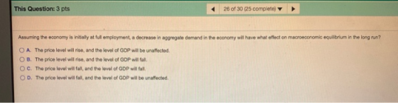 This Question: 3 pts 26 of 30 (25 complete) Assuming the economy is initially at full employment, a decrease in aggregate dem