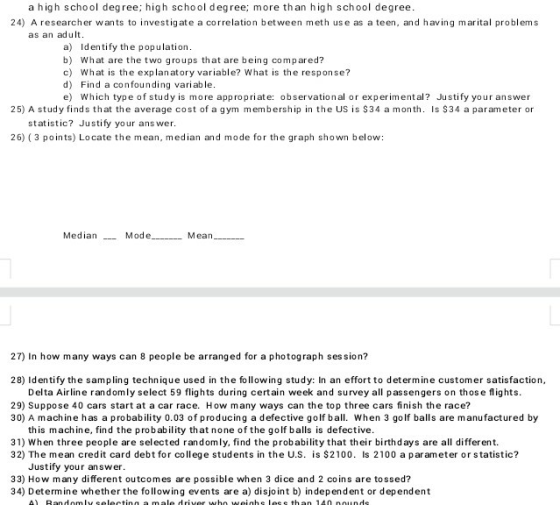 a high school degree; high school degree; more than high school degree. 24) A researcher wants to investigate a correlation between meth use as a teen, and having marital problems as an adult a) Identify the population b) What are the two groups that are being compared? c) What is the explanatory variable? What is the response? d) Find a confounding variable. e) Which type of study is more appropriate: observational or experimental? Justify your answer 25) A study finds that the average cost of a gym membership in the US is S34 a month. Is S34 a parameter or statistic? Justify your ans wer. 26) (3 points) Locate te mean, median and mode for the graph shown below: Median__ e Mean 27) In how many ways can 8 people be arranged for a photograph session? 28) Identify the sampling technique used in the following study: In an effort to determine customer satisfaction Delta Airline randomly select 59 flights during certain week and survey all passengers on thos e flights. 29) Suppose 40 cars start at a car race. How many ways can the top three cars finish the race? 30) A machine has a probability 0.03 of producing a defective golf ball. When 3 golf balls are manufactured by this machine, find the probability that none of the golf balls is defective. 31) When three people are selected randomly, find the probability that their birthdays are all different. 32) The mean credit card debt for college students in the U.S. is $2100. Is 2100 a parameter or statistic? Justify your answer 33) How many different outcomes are possible when 3 dice and 2 coins are tossed? 34) Determine whether the following events are a) disjoint b) independent or dependent