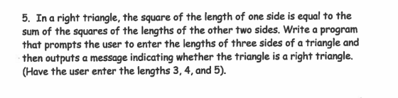 5. In a right triangle, the square of the length of one side is equal to the sum of the squares of the lengths of the other two sides. Write a program that prompts the user to enter the lengths of three sides of a triangle and then outputs a message indicating whether the triangle is a right triangle. (Have the user enter the lengths 3, 4, and 5).