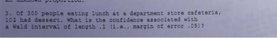 3. of 300 people eating lunch at a department store cafeteria, 102 had dessert. What is the confidence associated with a Wald interval f length .1 (i.e., margin of error .05) ?