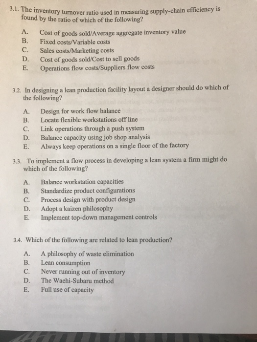 3.1. The inventory turnover ratio used in measuring supply-chain efficiency is found by the ratio of which of the following? A. Cost of goods sold/Average aggregate inventory value B. Fixed costs/Variable costs C. Sales costs/Marketing costs D. Cost of goods sold/Cost to sell goods E. Operations flow costs/Suppliers flow costs 3.2. In designing a lean production facility layout a designer should do which of the following? A. Design for work flow balance B. Locate flexible workstations off line C. Link operations through a push system D. Balance capacity using job shop analysis E. Always keep operations on a single floor of the factory 3.3. To implement a flow process in developing a lean system a firm might do which of the following? A. Balance workstation capacities B. Standardize product configurations C. Process design with product design D. Adopt a kaizen philosophy E. Implement top-down management contro 3.4. Which of the following are related to lean production? A. B. C. D. E. A philosophy of waste elimination Lean consumption Never running out of inventory The Waehi-Subaru method Full use of capacity