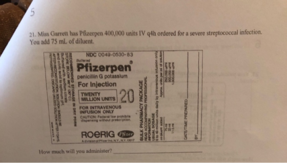21. Miss Garrett has Pfizerpen 400,000 units IV 94h ordered for a severe streptococcal infection. You add 75 ml, of diluent.
