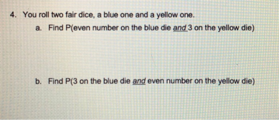 4. You roll two fair dice, a blue one and a yellow one. a. Find P(even number on the blue die and 3 on the yellow die) b. Fin