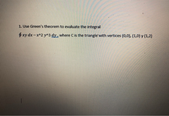1. Use Greens theorem to evaluate the integral $ xy dx - x^2 y^3 dy, where C is the triangle with vertices (0,0), (1,0) y (1
