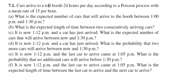 7.1. Cars arrive to a toll booth 24 hours per day according to a Poisson process with a mean rate of 15 per hour. (a) What is the expected number of cars that will arrive to the booth between 1:00 p.m. and 1:30 p.m.? (b) What is the expected length of time between two consecutively arriving cars! (c) It is now 1:12 p.m. and a car has just arrived. What is the expected number of cars that will arrive between now and 1:30 p.m.? (d) It is now 1:12 p.m. and a car has just arrived. What is the probability that two more cars will arrive between now and 1:30 p.m.? (e) It is now 1:12 p.m. and the last car to arrive came at 1:05 p.m. What is the probability that no additional cars will arrive before 1:30 p.m.? f) It is now 1:12 p.m. and the last car to arrive came at 1:05 p.m. What is the expected length of time between the last car to arrive and the next car to arrive?