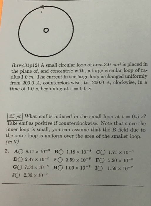 (hrwc31p12) A small circular loop of area 3.0 cm is placed in the plane of, and concentric with, a large circular loop of ra- dius 1.0 m. The current in the large loop is changed uniformly from 200.0 A, counterclockwise, to -200.0 A, clockwise, in a time of 1.0 s, beginning at t 0.0 s. 25 pt What emf is induced in the small loop at t 0.5 s? Take emf as positive if counterclockwise. Note that since the inner loop is small, you can assume that the B field due to the outer loop is uniform over the area of the smaller loop. lin V) 2. AO 8.11 x 10 BO 1.18 x 10 CO 1.71 x 10 DO 2.47 x 10-5 EO 3.59 x 10 FO 5.20 x 10 GO 7.54 x 10 HO 1.09 x 10 IO 1.59 x 10 JO 2.30 x 10-7