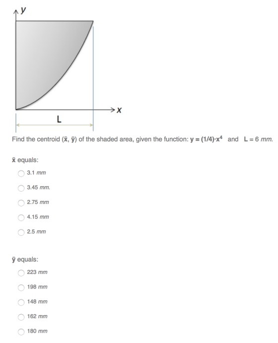 and L = 6 mm. Find the centroid (k, 9) of the shaded area, given the function: y = (1/4).x4 equals 0 3.1 mm 3.45 mm 2.75 mm 4.15 mm 2.5 mm y equals: 223 mm 198 mm 48 mm 162 mm 180 mm 0