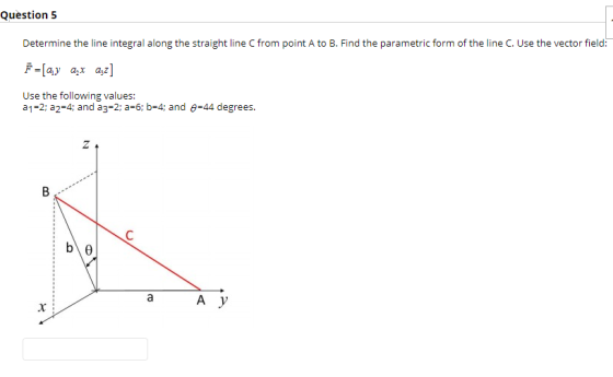 Question 5 Determine the line integral along the straight line C from point A to B. Find the parametric form of the line C. Use the vector field Use the following values: a 1 2; a2-4; and a3-2 a-6: b-4; and -44 degrees.