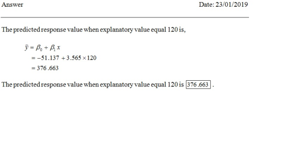 Answei Date: 23/01/2019 The predicted response value when explanatory value equal 120 is, --51.137 3.565 x 120 376.663 The predicted response value when explanatory value equal 120 is 376.663