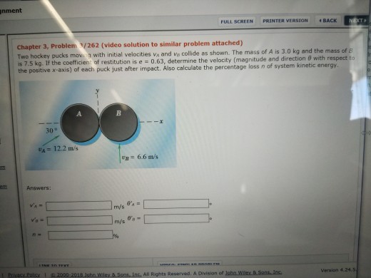 nment FULL SCREEN PRINTER VERSION 4 BACK Chapter 3, Problem /262 (video solution to similar problem attached) Two hockey pucks movi with initial velocities va and va collide as shown. The mass of is 7.5 kg. If the coefficien: of restitution is e 0.63, determine the velocity (magnitude and direction 9 with respect to the positive x-axis) of each puck just after impact. Also calculate the percentage loss n of system ki A is 3.0 kg and the mass of E A. 30° VA = 12.2 mis Og= 6.6 m/s enn Answers: Inc. All Rights Reserved. A Division of loha Wile &.Sans Ins