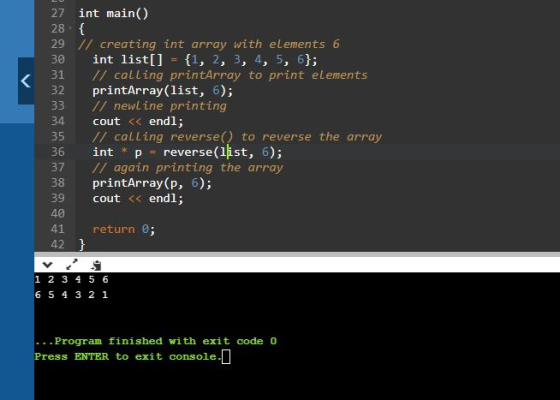 27 int main() 28 // creating int array with elements 6 30 int list[] 1, 2, 3, 4, 5, 61; 31 // calling printArray to print elements 32 printArray(list, 6); 33 / newline printing 34 cout <<endl; 35 // calling reverse) to reverse the array int * p reverse(list, 6 37 / again printing the array 38 printArray (p, 6); 39 40 41 return 0 cout << endl; 1 2 3 4 5 6 6 5 4 3 2 1 Program finished with exit code 0 s ENTER to exit console