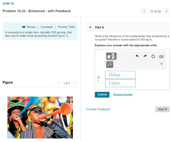 KHW 16 Problem 16.22 - Enhanced - with Feedback 17 of 29 Review| Constants | Periodic Table Part A A vuvuzela is a simple hom, typically 0.65 m long, that fans use to make noise at sporting events(Figure 1) What is the frequency of the fundamental note produced by a vuvuzela? Assume a sound speed of 343 m/s. Express your answer with the appropriate units. Value Units fi Figure 1 of 1 Submit Request Answer Provide Feedback Next >