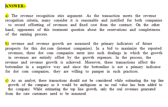 ANSWER a) The revenue recognition stirs argument. As the transaction meets the revenue recognition criteria, many consider it is reasonable and justified for both companies to record offsetting of revenues and fixed cost from the contract. On the other hand, opponents of this treatment question about the reservations and completeness of the earming process b) revenue and revenue growth are measured the primary indicators of future prospects for this dot.com (intemet companies). In a bid to maximize the reported revenues, these dot com companies enter into such dealings in which the growth in revenues are entirely offset by the growth expenses. In the process, the revenue and revenue growth is achieved. Moreover, these transactions affect the bottomline in a negative way and since the bottomline is not a primary indicator for dot com companies, they are willing to pamper in such practices c) As an analyst, these transactions should not be considered while estimating the top line growth of the company as it would be ambiguous as no real value has been added to the company. While estimating the top line growth, only the real revenues generated from the core customers need to be measured.
