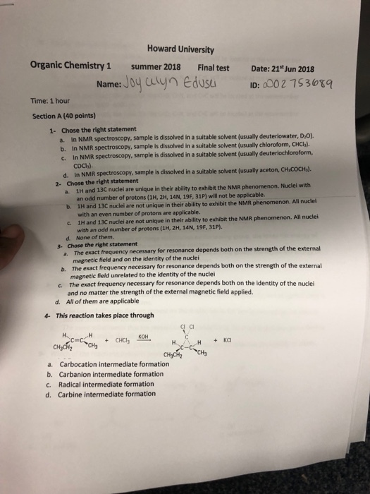 Howard University Organic Chemistry 1 summer 2018 Final testDate: 21tJun 2018 Name: Jo uynedusu ID: 0002 7530xq Time: 1 hour Section A (40 points) Chose the right statement a. In NMR spectroscopy, sample is dissolved in a suitable solvent (usually deuteriowater, D,o) b. In NMR spectroscopy, sample is dissolved in a suitable solvent (usually chloroform, CHCb). c. In NMR spectroscopy, sample is dissolved in a suitable solvent 1- usually deuterlochloroform, CDC,). In NMR spectroscopy, sample is dissolved in a suitable solvent (usually aceton, CH,COCH). d. 2- Chose the right statement 1H and 13C nuclei are unique in their ability to exhibit the NMR phenomenon. an odd number of protons (1H, 2H, 14N, 19F, 31P) will not be applicable. 1H and 13C with an even number of protons are applicable. 1H and 13C nuclei are not unique in their ability to exhibit the NMR phenomenon. All nuclei with an odd number of protons (1H, 2H, 14N, 19F, 31P). Nuclel with a. b. nuclei are not unique in their ability to exhibit the NMR phenomenon. All nuclei c. d. None of them. Chose the right statement 3- The exact frequency necessary for resonance depends both on the strength of the external magnetic field and on the identity of the nuclei The exact frequency necessany for resonance depends both on the strength of the external mag The exact frequency necessary for resonance depends both on the identity of the nuclei and no matter the strength of the external magnetic field applied. All of them are applicable b. netic field unrelated to the identity of the nuclei c. d. 4- This reaction takes place through CI CI a. Carbocation intermediate formation b. Carbanion intermediate formation c. Radical intermediate formation d. Carbine intermediate formation