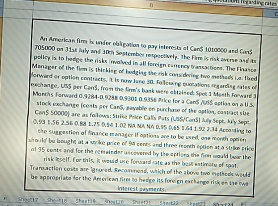 hs fegarding rates An American firm is under obligation to pay interests of Cans 1010000 and Cans 705000 on 31st July and 30th September respectively. The Firm is risk averse andi policy is to hedge the risks involved in all foreign currency transactions. The Finance Manager of the firm is thinking of hedging the risk considering two methods i.e. fixed forward or option contracts. It is now June 30. Following quotations regarding rates of exchange, USS per Cans, from the firms bank were obtained: Spot 1 Month Forward 3 Months Forward 0.9284-0.9288 0.9301 0.9356 Price for a CanS/USS option on a U.S. stock exchange (cents per CanS, payable on purchase of the option, contract size Can$ 50000) are as follows: Strike Price Calls Puts (US$/Cans) July Sept. July Sept. 0.93 1.56 2.56 0.88 1.75 0.94 1.02 NA NA NA 0.95 0.65 1.64 1.92 2.34 According to the suggestion of finance manager if options are to be used, one month option should be bought at a strike price of 94 cents and three month option at a strike price of 95 cents and for the remainder uncovered by the options the firm would bear the risk itself. For this, it would use forward rate as the best estimate of spot. Transaction costs are ignored. Recommend, which of the above two methods would be appropriate for the American fim to hedge its forelgn exchange risk on the two interest payments. t23 Sheet24 Sheeti7 Sheet18 Sheet19 Sheet20 Sheet21 Sheet22 Sheet?? s