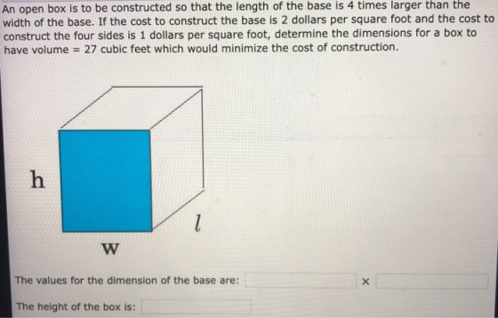 An open box is to be constructed so that the length of the base is 4 times larger than the width of the base. If the cost to