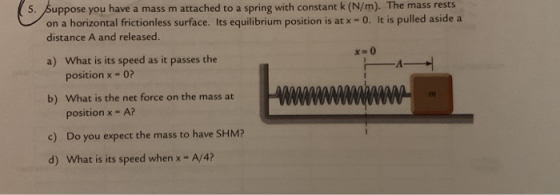 5. Buppose you have a mass m attached to a spring with constant k (N/m). The mass rests on a horizontal frictionless surface. Its equilibrium position is at x -0. It is pulled aside a distance A and released. a) What is its speed as it passes the position x 0? b) What is the net force on the mass at position x- A? c) Do you expect the mass to have SHM? d) What is its speed when x - A/4?
