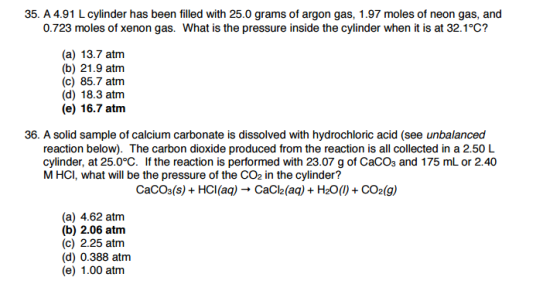 35. A 4.91 L cylinder has been filled with 25.0 grams of argon gas, 1.97 moles of neon gas, and 0.723 moles of xenon gas. What is the pressure inside the cylinder when it is at 32.1°C? (a) 13.7 atm (b) 21.9 atm (c) 85.7 atm (d) 18.3 atm (e) 16.7 atm 36. A solid sample of calcium carbonate is dissolved with hydrochloric acid (see unbalanced reaction below). The carbon dioxide produced from the reaction is all collected in a 2.50 L cylinder, at 25.0°C. If the reaction is performed with 23.07 g of CaCO3 and 175 mL or 2.40 M HCI, what will be the pressure of the CO2 in the cylinder? CaCO3(s) HCl(aq) Cacl2(aq) H20 CO2 (g) (a) 4.62 atm (b) 2.06 atm (c) 2.25 atm (d) 0.388 atm (e) 1.00 atm
