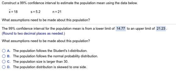 Construct a 99% confidence interval to estimate the population mean using the data below. x18 s 5.2 n 21 What assumptions need to be made about this population? The 99% confidence interval for the population mean is from a lower limit of 14.77 to an upper limit of 21.23 (Round to two decimal places as needed.) What assumptions need to be made about this population? 0 A. The population follows the Students t-distribution. O B. The population follows the normal probability distribution ° C. The population size is larger than 30. 0 D. The population distribution is skewed to one side.