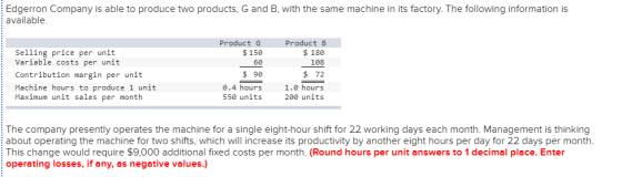 Edgerron Company is able to produce two products, G and B, with the same machine in its factory. The following information is available Selling price per unit Variable costs per unit Contribution margin per unit Machine hours to produce 1 unit Maximum unit sales per month Product G $150 60 $ 90 0.4 hours 550 units Product B $ 180 108 $ 72 1.0 hours 200 units The company presently operates the machine for a single eight-hour shift for 22 working days each month. Management is thinking about operating the machine for two shifts, which will increase its productivity by another eight hours per day for 22 days per month. This change would require $9,000 additional fixed costs per month. (Round hours per unit answers to 1 decimal place. Enter operating losses, if any, as negative values.)