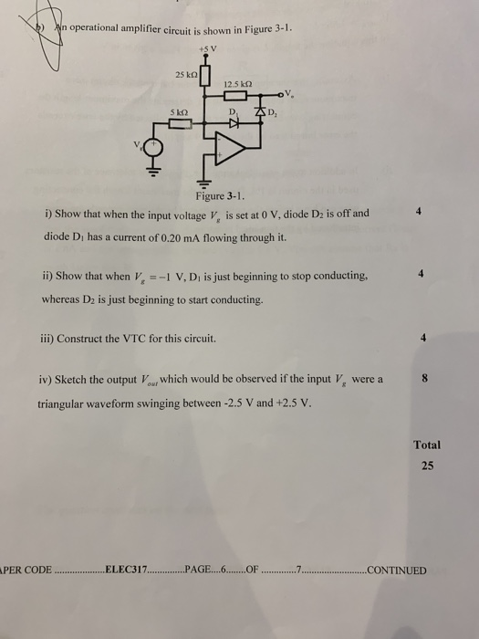 n operational amplifier circuit is shown in Figure 3-1 +5 V 25 kQ 12.5 k2 5 kQ D, Figure 3-1. i) Show that when the input voltage V, is set at 0 V, diode Dz is off and diode Di has a current of 0.20 mA flowing through it. ii) Show that when v 1 V, Di is just beginning to stop conducting, whereas D2 is just beginning to start conducting. iii) Construct the VTC for this circuit. iv) Sketch the output Vour which would be observed if the input Vs were a triangular waveform swinging between -2.5 V and +2.5 v Total 25 PER CODE.. ELEC317.PAGE...6...OF ...7.CONTINUED