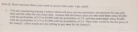 [Part B: Short Answers-Show your work to receive full credit. 5 pts. each) 1. You are considering buying a lottery which will