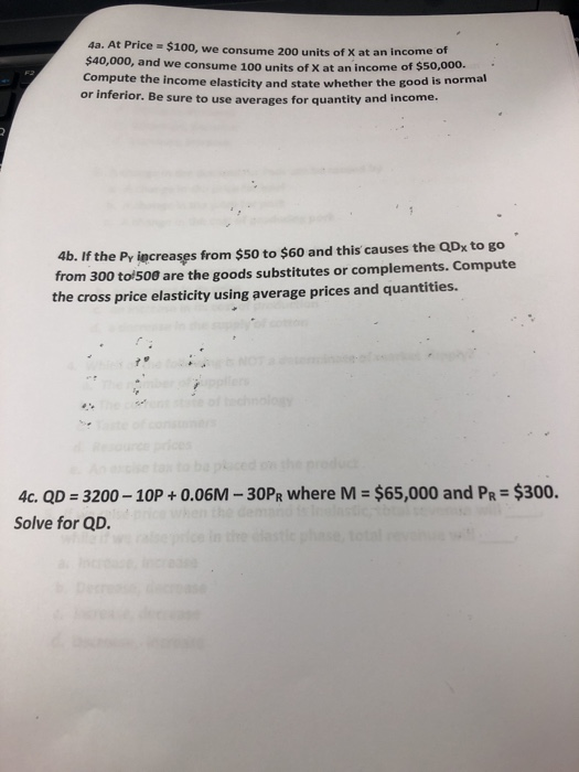 4a. At Price $100, we consume 200 units of X at an income o $40,000, and we consume 100 units of X at an income o f $5o,000. Compute the income elasticity and state whether the good is normal or inferior. Be sure to use averages for quantity and income. 4b. If the Pr iecreases from $50 to $60 and this causes the QDx to go from 300 to 500 are the goods substitutes or complements. Compute the cross price elasticity using average prices and quantities. 4c. QD 3200 10P+0.06M - 30PR where M $65,000 and PR $300. Solve for QD.