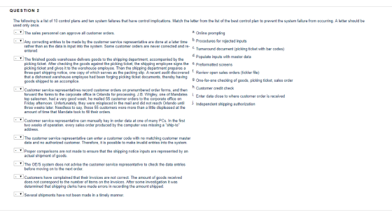 QUESTION 2 The following is a list of 10 control plans and ten system failures that have control implications. Match the letter from the list of the best control plan to prevent the system failure from occurring. A letter should be used only once I can approve all customer orders. a. b. Any correcting entries to be made by the customer service representative are done at a later time Procedures for rejected inputs rather than as the data is input into the system. Some customer orders are never corrected and re- c. entered g ticket with bar codes) d. Populate inputs with master data The finished goods warehouse delivers goods to the shipping department, accompanied by the picking ticket. After checking the goods against the picking ticket, the shipping employee signs the 8 Preformatted screens picking ticket and gives it to the warehouse employee. Then the shipping department prepares a three-part shipping notice, one copy of which serves as the packing slip. A recent audit discovered Review open sales orders (tickler file) that a dishonest warehouse employee had been forging picking ticket documents, thereby having goods shipped to an accomplice 9 One-for-one checking of goods, picking ticket, sales order h. Customer credit check Customer service representatives record customer orders on prenumbered order forms, and then forward the forms to the corporate office in Orlando for processing J.B. Wrigley, one of Mandates i. top salesmen, had a very good week he mailed 55 customer orders to the corporate office on Friday aftemoon. Unfortunately, they were misplaced in the mail and did not reach Orlando until Independent shioping authorization three weeks later. Needless to say, those 55 customers were more than a little displeased at the amount of time that Mandate took to fill their orders Enter data close to where customer order is received Customer service representative can manually key in order data at one of many PCs. In the first two weeks of operation, every sales order produced by the computer was missing a ship-to address. The customer service representative can enter a customer code with no matching customer master data and no authorized customer. Therefore, it is possible to make invalid entries into the system Proper comparisons are not made to ensure that the shipping notice inputs are represented by an actual shipment of goods. The OE/S system does not advise the customer service representative to check the data entries before moving on t o the next order Customers have complained that their invoices are not correct. The amount of goods received does not correspond to the number of items on the invoices. After some investigation it was determined that shipping clerks have made errors in recording the amount shipped. Several shipments have not been made in a timely manner