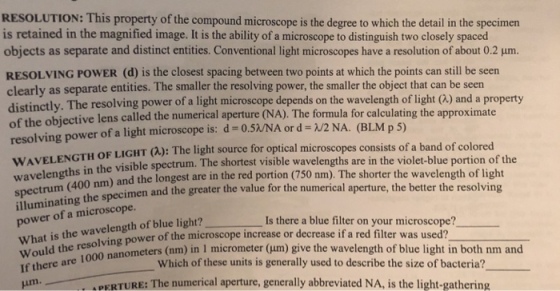 RESOLUTION: This property of the compound microscope is the degree to which the detail in the specimen is retained in the magnified image. It is the ability of a microscope to distinguish two closely spaced objects as separate and distinct entities. Conventional light microscopes have a resolution of about 0.2 μm. RESOLVING POWER (d) is the closest spacing between two points at which the points can still be seen rly as separate entities. The smaller the resolving power, the smaller the object that can be seen distinctly. The resolving power of a light microscope depends on the wavelength of light (Q) and a property of the objectiv resolving power of a light microscope is: d -o.5/NA or d /2 NA. (BLM p 5) WAVELENG wavelengths in the visible spectrum. The shortest spectrum (400 nm) illuminating the power of a microscope. What is the wavelength of blue light? e lens called the numerical aperture (NA). The formula for calculating the approximate TH OF LIGHT (Q): The light source for optical microscopes consists of a band of colored visible wavelengths are in the violet-blue portion of the and the longest are in the red portion (750 nm). The shorter the wavelength of light imen and the greater the value for the numerical aperture, the better the resolving Is there a blue filter on your microscope? or decrease if a red filter was used? ould the res resolving power of the microscope increase nanometers (nm) in 1 micrometer (μm) give the wavelength of blue light in both nm and Which of these units is generally used to describe the size of bacteria? PERTURE: The numerical aperture, generally abbreviated NA, is the light-gathering
