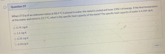 Question 19 When 27.0 g of an unknown metal at 88.4 °C is placed in water, the metal is cooled and loses 1300 J of energy. If
