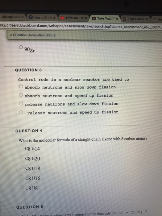 College GPA × eQ Learn: Art A × Eiffel 65-BX ? Take Test: F?( D Test 4 answ x e D t s://citlearn.blackboard.com/webapps/assessment/take/launch.jsp?course assessment id- 30274 y Question Completion Status: QUESTION 3 Control rods in a nuclear reactor are used to O absorb neutrons and slow down fission O absorb neutrons and speed up fission O release neutrons and slow down fission O release neutrons and speed up fission QUESTION 4 What is the molecular formula of a straight-chain alkene with 8 carbon atoms? C8 H14 C8 H20 C8 H18 C8 H16 C8 H8 QUESTION 5 ng tatemnts is corect for the molecule CH3CH-CHCH3?