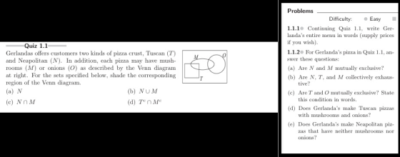 Problems Difficulty: Easy 1.1.1° Continuing Quiz 1.1, write landas entire menu in words (supply prices if you wish) 1.1.2 For Gerlandas pizza in Quiz 1.1, an- swer these questions (a) Are N and M mutually exclusive? (b) Are N, T, and M collectively exhaus- Ger Quiz 1.1 Gerlandas offers customers two kinds of pizza crust, Tuscan (T) and Neapolitan (N). In addition, each pizza may have mush rooms (M) or onions (O) as described by the Venn diagram at right. For the sets specified below, shade the corresponding region of the Venn diagram tive? (b) NUM (d) Te n Mc (c) Are T and O mutually exclusive? State (d) Does Gerlandas make Tuscan pizzas (e) Does Gerlandas make Neapolitan piz- this condition in words (c) Nn M with mushrooms and onions? zas that have onions? neither mushrooms nor
