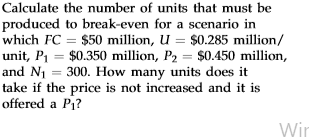 Calculate the number of units that must be produced to break-even for a scenario in which FC = $50 million, U = $0.285 millio