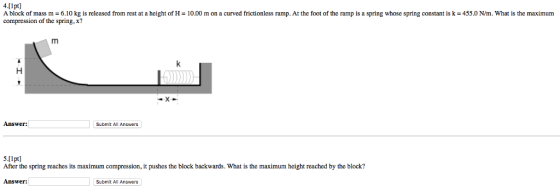 4.[1pt] A block of mass m - 6.10 kg is released from rest at a height of H- 10.00 m on a curved frictionless ramp. At the foot of the ramp is a sring whose spring constant is k -455.0 N/m. What is the maximum compression of the spring, x? Answer: Submit All Answers 5.[lpt] After the spring reaches its maximum compression, it pushes the block backwards. What is the maximum height reached by the block? Answer: Submit All Answers