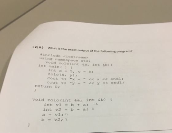 6) What is the exact output of the following program? #include <iostream> using namespace stdi void zolo(int &a, int sb) int main int x = 5, y =8; zolo(x,y)i cout << x << x << endl ; cout << y = << y << endl ; return o: void zolo(int &a, int &b) int v1 = b + a; int v2 = b-a; 3 a=v1;13