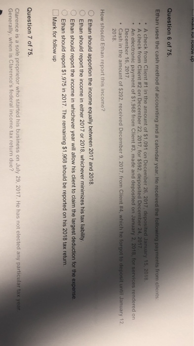 Question 6 of 75. Ethan uses the cash method of accounting and a calendar year. He received the following payments from clients . A check from client #1 in the amount of S 1,091 on December 26, 2017, deposited January 15, 2018. ·An electronic payment of S1.968 from Client #3, made and deposited on January 2, 2018, for services rendered on A check from Client #2 on December 22, 2017, for $592. deposited December 24, 2017 December 16, 2017 Cash in the amount of S292. received December 9, 2017, from Client #4, which he forgot to deposit until January 12. 2018 How should Ethan report this income? OEthan should apportion the income equally between 2017 and 2018 O Ethan should report the income in whichever year will allow his client to claim the largest deduction for the expense. OEthan should report the income in either 2017 or 2018, whichever minimizes his tax liability Ethan should report $1,975 in 2017. The remaining $1,968 should be reported on his 2018 tax return. Mark for follow up Question 7 of 75. Clarence is a sole proprietor who started his business on July 29, 2017. He has not elected any particular tax year Generally, when is Clarences federal income tax return due?