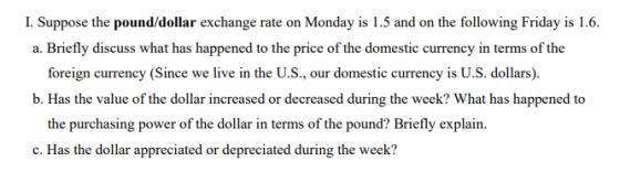 I. Suppose the pound/dollar exchange rate on Monday is 1.5 and on the following Friday is 1.6 a. Briefly discuss what has happened to the price of the domestic currency in terms of the foreign currency (Since we live in the U.S., our domestic currency is U.S. dollars). b. Has the value of the dollar increased or decreased during the week? What has happened to the purchasing power of the dollar in terms of the pound? Briefly explain. c. Has the dollar appreciated or depreciated during the week?