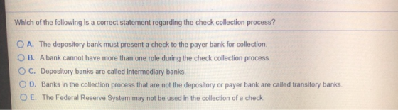 Which of the following is a correct statement regarding the check collection process? O A. The depository bank must present a