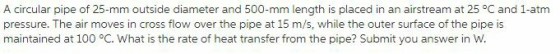 A circular pipe of 25-mm outside diameter and 500-mm length is placed in an airstream at 25°C and 1-atm pressure. The air moves in cross flow over the pipe at 15 m/s, while the outer surface of the pipe is maintained at 100 °C, what is the rate of heat transfer from the pipe? submit you answer in W.