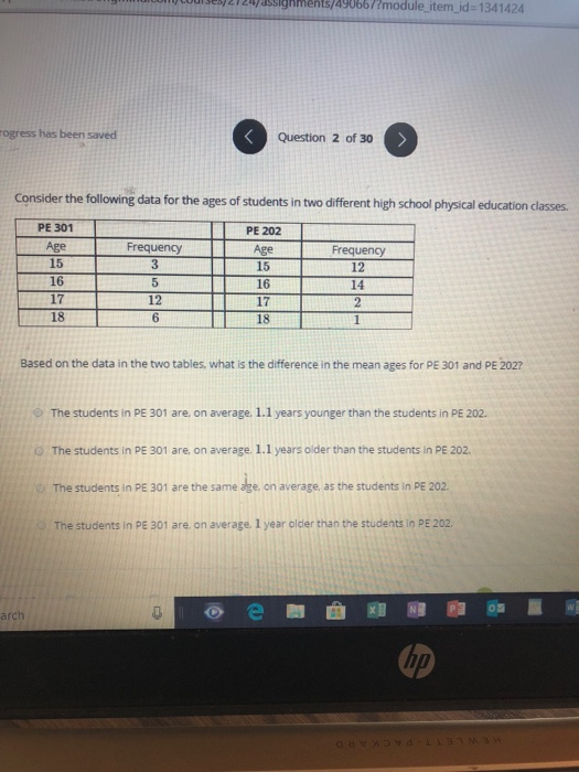 0001 33) 21zyassighments/490667Emodule item id-1341424 ogress has been saved Question 2 of 30 Consider the following data for the ages of students in two different high school physical education classes. PE 301 Age 15 16 17 18 PE 202 Age 15 16 17 18 Frequency Frequency 12 14 12 6 Based on the data in the two tables, what is the difference in the mean ages for PE 301 and PE 2027 e) The students in PE 301 are, on average, 1.1 years younger than the students in PE 202. The students in PE 301 are, on average. 1.1 years older than the students in PE 202. o The students in PE 301 are the same age, on average, as the students in PE 202. The students in PE 301 are on average 1 year older than the students in PE 202 arch