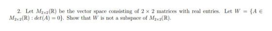 2. Let M2x2(R) be the vector space consisting of 2 x 2 matrices with real entries. Let W M2x2 (R) det (A) 0. Show that W is n