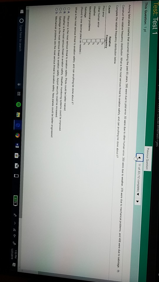 JUU2928enterwin ves Test: Test 1 This Question: 1 pt 11 of 33 (12 complete) Among fatal plane crashes that occurred during the past 65 years, 595 were due to pilot error, 93 were due to other human error, 350 were due to weather, 378 were due to mechanical problems, and 468 were due to sabotage. O Construct the relative frequency distribution. What is the most serious threat to aviation safety, and can anything be done about it? Cause Other human error What is the most serious threat to aviation safety and can anything be done about it? O A. Pilot error is the most serious threat to aviation safety. Pilots could be better trained O B. Weather is the most serious threat to aviation safety. Weather monitoring systems could be improved. O c. sabotage is the most serious threat to aviation safety Airpor security could be increased. O D. Mechanical problems are the most serious threat to aviation safety. New planes could be better engincered :53 PM 1/27/2019 0 Type here to search
