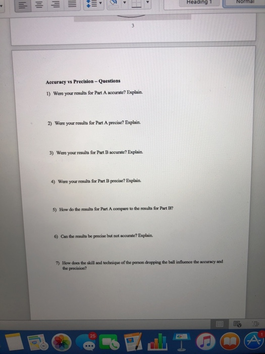 Heading1 Normal Accuracy vs Precision-Questions 1) Were your results for Part A accurate? Explain. 2) Were your results for Part A precise? Explain. 3) Were your results for Part B accurate? Explain. 4) Were your results for Part B precise? Explain. 5) How do the results for Part A compare to the results for Part B? 6) Can the results be precise but not accurate? Explain. T) How docs the skill and technique of the person dropping the ball influence the accuracy and he precision? 25