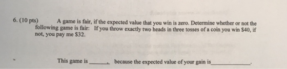 6. (10 pts) A game is fair, if the expected value that you win is zero. Determine whether or not the If you throw exactly two