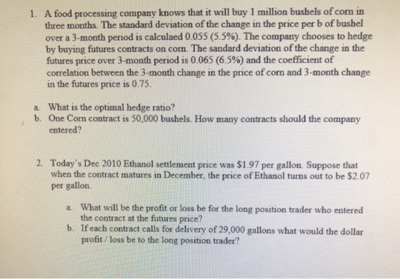 1. A food processing company knows that it will buy 1 million bushels of corn in three months. The standard deviation of the
