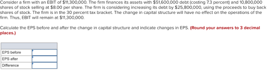 Consider a firm with an EBIT of $11,300,000. The firm finances its assets with $51,600,000 debt (costing 7.3 percent) and 10,800,000 shares of stock selling at $8.00 per share. The firm is considering increasing its debt by $25,800,000, using the proceeds to buy back shares of stock. The firm is in the 30 percent tax bracket. The change in capital structure will have no effect on the operations of the firm. Thus, EBIT will remain at $11,300,000. Calculate the EPS before and after the change in capital structure and indicate changes in EPS. (Round your answers to 3 decimal places.) EPS before EPS after Difference