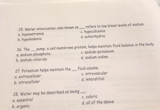 25. Water intoxication, also known as_refers to low blood levels of sodium a. hyponatremia b. hypokalemia c. hypocalcemia d. achlorhydria 26. Thepump, a cell membrane protein, helps maintain fluid balance in the body a. sodium-phosphate c. sodium-potassium d. sodium-iodine b. sodium-chloride 27. Potassium helps maintain the fluid volume. a. extracellular b. intracellular c. intravascular d. interstitial 28. Water may be described as being_ a. essential c. caloric d. all of the above b. organic